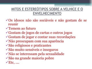 MITOS E ESTEREÓTIPOS SOBRE A VELHICE E O
ENVELHECIMENTO
Os idosos não são sociáveis e não gostam de se
reunir
Temem ao futuro
Gostam de jogos de cartas e outros jogos
Gostam de jogar e contar suas recordações
Não preocupam com sua aparência
São religiosos e praticantes
São muito sensíveis e inseguros
Não se interessam pela sexualidade
São na grande maioria pobre
Etc, ....
 