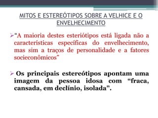 MITOS E ESTEREÓTIPOS SOBRE A VELHICE E O
ENVELHECIMENTO
“A maioria destes esteriótipos está ligada não a
características específicas do envelhecimento,
mas sim a traços de personalidade e a fatores
socieconômicos”
 Os principais estereótipos apontam uma
imagem da pessoa idosa com “fraca,
cansada, em declínio, isolada”.
 