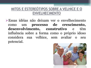 MITOS E ESTEREÓTIPOS SOBRE A VELHICE E O
ENVELHECIMENTO
Essas idéias não deixam ver o envelhecimento
como um processo de crescimento,
desenvolvimento, construtivo e têm
influência sobre a forma como o próprio idoso
considera sua velhice, sem avaliar o seu
potencial.
 
