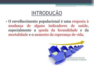 INTRODUÇÃO
• O envelhecimento populacional é uma resposta à
mudança de alguns indicadores de saúde,
especialmente a queda da fecundidade e da
mortalidade e o aumento da esperança de vida.
 