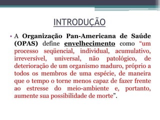INTRODUÇÃO
• A Organização Pan-Americana de Saúde
(OPAS) define envelhecimento como “um
processo seqüencial, individual, acumulativo,
irreversível, universal, não patológico, de
deterioração de um organismo maduro, próprio a
todos os membros de uma espécie, de maneira
que o tempo o torne menos capaz de fazer frente
ao estresse do meio-ambiente e, portanto,
aumente sua possibilidade de morte”.
 