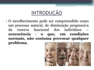 INTRODUÇÃO
• O envelhecimento pode ser compreendido como
um processo natural, de diminuição progressiva
da reserva funcional dos indivíduos –
senescência - o que, em condições
normais, não costuma provocar qualquer
problema.
 