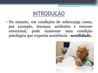 INTRODUÇÃO
• No entanto, em condições de sobrecarga como,
por exemplo, doenças, acidentes e estresse
emocional, pode ocasionar uma condição
patológica que requeira assistência - senilidade.
 