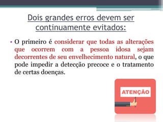 Dois grandes erros devem ser
continuamente evitados:
• O primeiro é considerar que todas as alterações
que ocorrem com a pessoa idosa sejam
decorrentes de seu envelhecimento natural, o que
pode impedir a detecção precoce e o tratamento
de certas doenças.
 