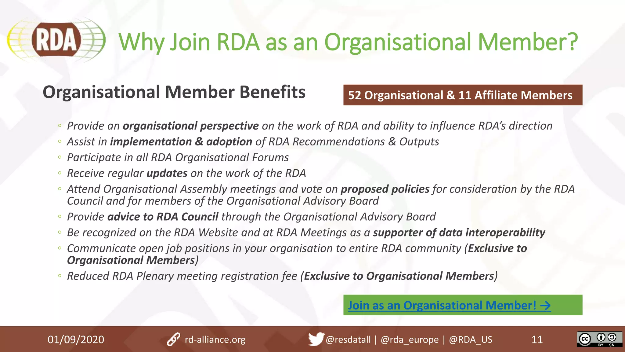 Why Join RDA as an Organisational Member?
01/09/2020 11
Organisational Member Benefits
◦ Provide an organisational perspective on the work of RDA and ability to influence RDA’s direction
◦ Assist in implementation & adoption of RDA Recommendations & Outputs
◦ Participate in all RDA Organisational Forums
◦ Receive regular updates on the work of the RDA
◦ Attend Organisational Assembly meetings and vote on proposed policies for consideration by the RDA
Council and for members of the Organisational Advisory Board
◦ Provide advice to RDA Council through the Organisational Advisory Board
◦ Be recognized on the RDA Website and at RDA Meetings as a supporter of data interoperability
◦ Communicate open job positions in your organisation to entire RDA community (Exclusive to
Organisational Members)
◦ Reduced RDA Plenary meeting registration fee (Exclusive to Organisational Members)
52 Organisational & 11 Affiliate Members
rd-alliance.org @resdatall | @rda_europe | @RDA_US
Join as an Organisational Member! →
 