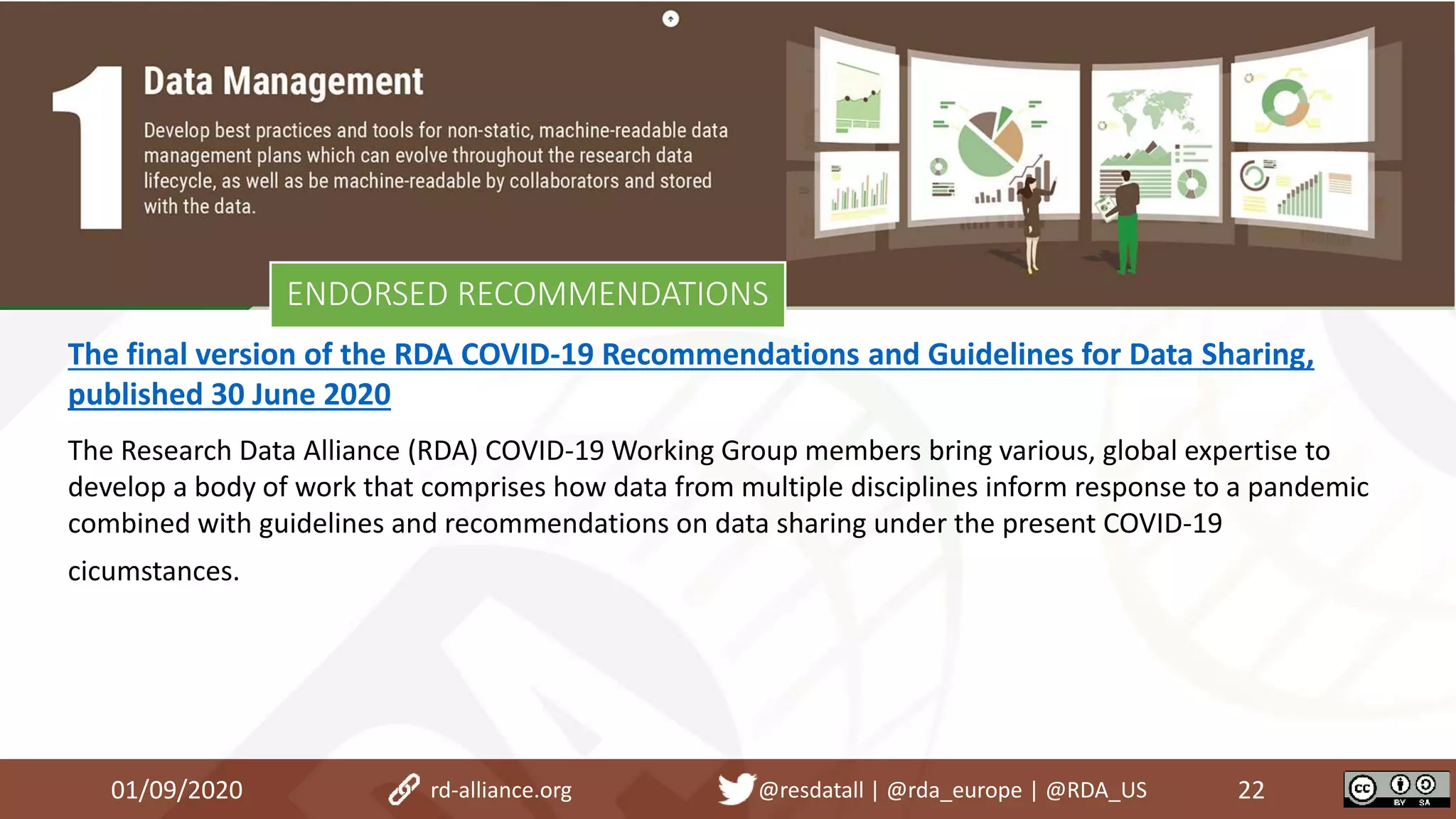 01/09/2020 22rd-alliance.org @resdatall | @rda_europe | @RDA_US
ENDORSED RECOMMENDATIONS
The final version of the RDA COVID-19 Recommendations and Guidelines for Data Sharing,
published 30 June 2020
The Research Data Alliance (RDA) COVID-19 Working Group members bring various, global expertise to
develop a body of work that comprises how data from multiple disciplines inform response to a pandemic
combined with guidelines and recommendations on data sharing under the present COVID-19
cicumstances.
 