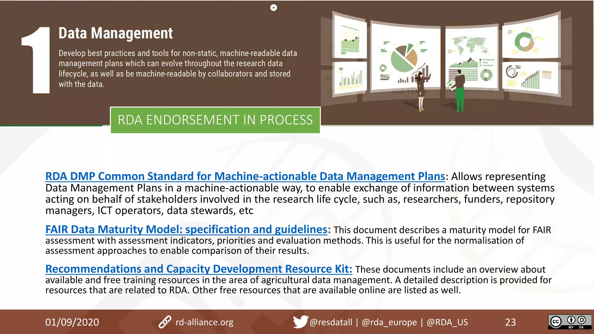 RDA ENDORSEMENT IN PROCESS
01/09/2020 23rd-alliance.org @resdatall | @rda_europe | @RDA_US
RDA DMP Common Standard for Machine-actionable Data Management Plans: Allows representing
Data Management Plans in a machine-actionable way, to enable exchange of information between systems
acting on behalf of stakeholders involved in the research life cycle, such as, researchers, funders, repository
managers, ICT operators, data stewards, etc
FAIR Data Maturity Model: specification and guidelines: This document describes a maturity model for FAIR
assessment with assessment indicators, priorities and evaluation methods. This is useful for the normalisation of
assessment approaches to enable comparison of their results.
Recommendations and Capacity Development Resource Kit: These documents include an overview about
available and free training resources in the area of agricultural data management. A detailed description is provided for
resources that are related to RDA. Other free resources that are available online are listed as well.
 