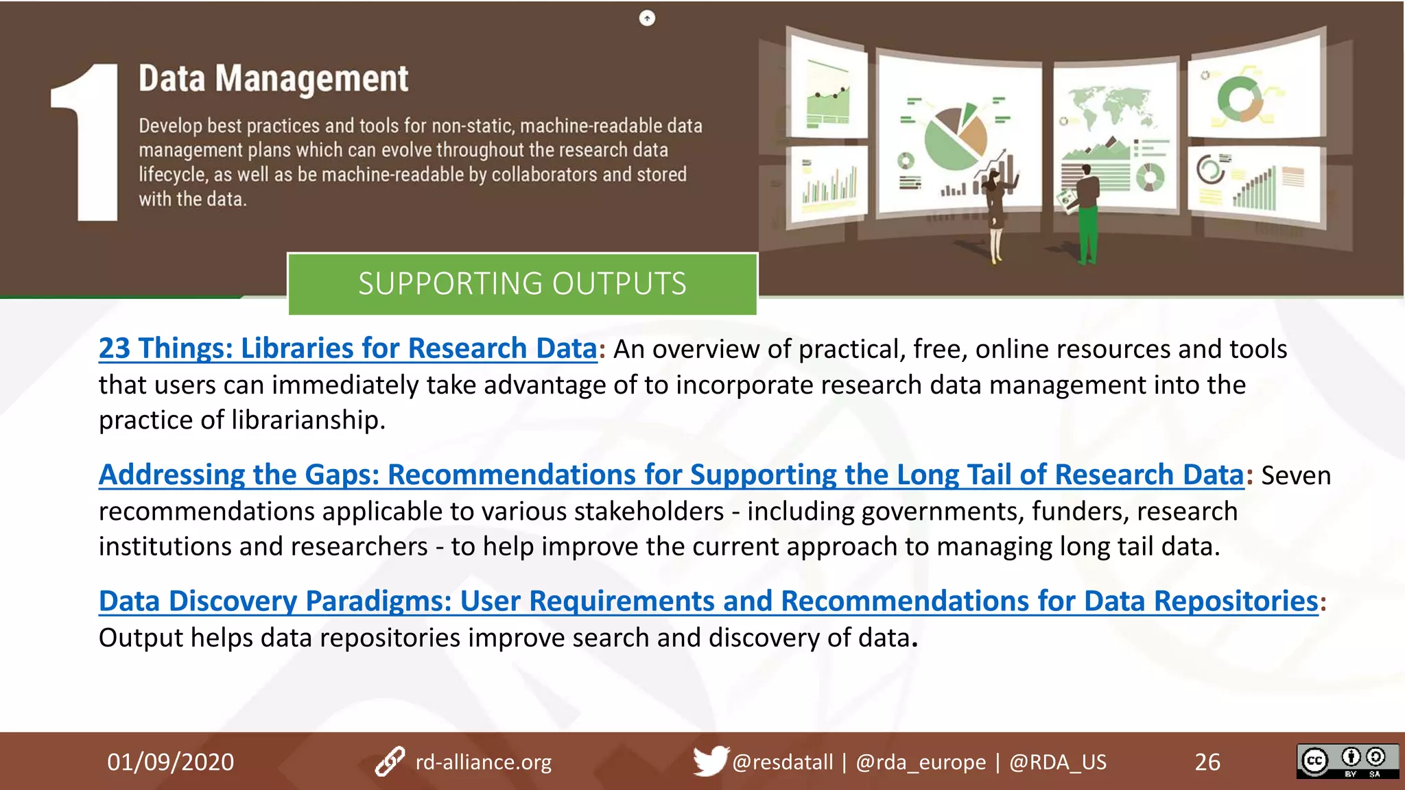 23 Things: Libraries for Research Data: An overview of practical, free, online resources and tools
that users can immediately take advantage of to incorporate research data management into the
practice of librarianship.
Addressing the Gaps: Recommendations for Supporting the Long Tail of Research Data: Seven
recommendations applicable to various stakeholders - including governments, funders, research
institutions and researchers - to help improve the current approach to managing long tail data.
Data Discovery Paradigms: User Requirements and Recommendations for Data Repositories:
Output helps data repositories improve search and discovery of data.
01/09/2020 26rd-alliance.org @resdatall | @rda_europe | @RDA_US
SUPPORTING OUTPUTS
 