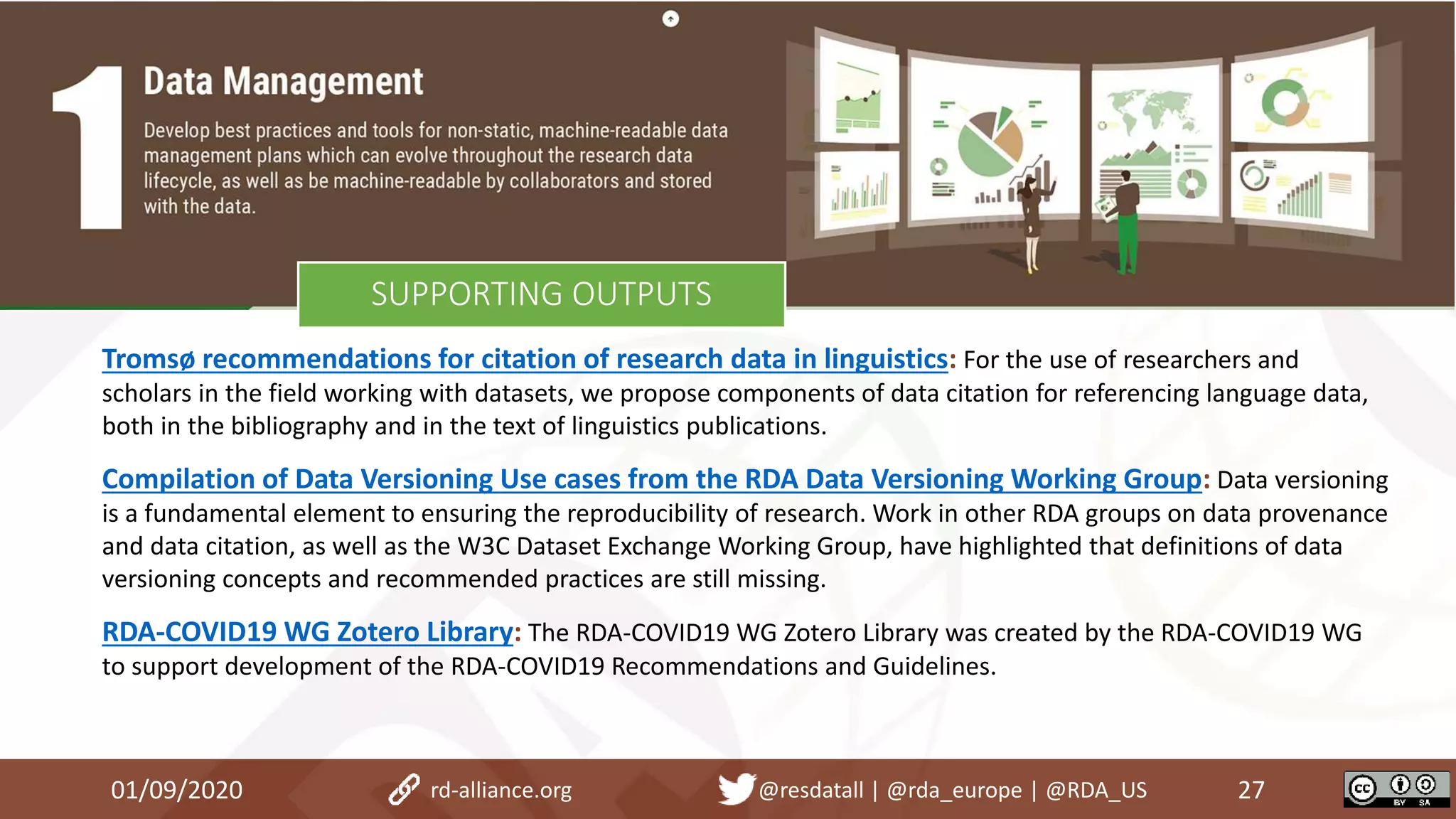 Tromsø recommendations for citation of research data in linguistics: For the use of researchers and
scholars in the field working with datasets, we propose components of data citation for referencing language data,
both in the bibliography and in the text of linguistics publications.
Compilation of Data Versioning Use cases from the RDA Data Versioning Working Group: Data versioning
is a fundamental element to ensuring the reproducibility of research. Work in other RDA groups on data provenance
and data citation, as well as the W3C Dataset Exchange Working Group, have highlighted that definitions of data
versioning concepts and recommended practices are still missing.
RDA-COVID19 WG Zotero Library: The RDA-COVID19 WG Zotero Library was created by the RDA-COVID19 WG
to support development of the RDA-COVID19 Recommendations and Guidelines.
01/09/2020 27rd-alliance.org @resdatall | @rda_europe | @RDA_US
SUPPORTING OUTPUTS
 