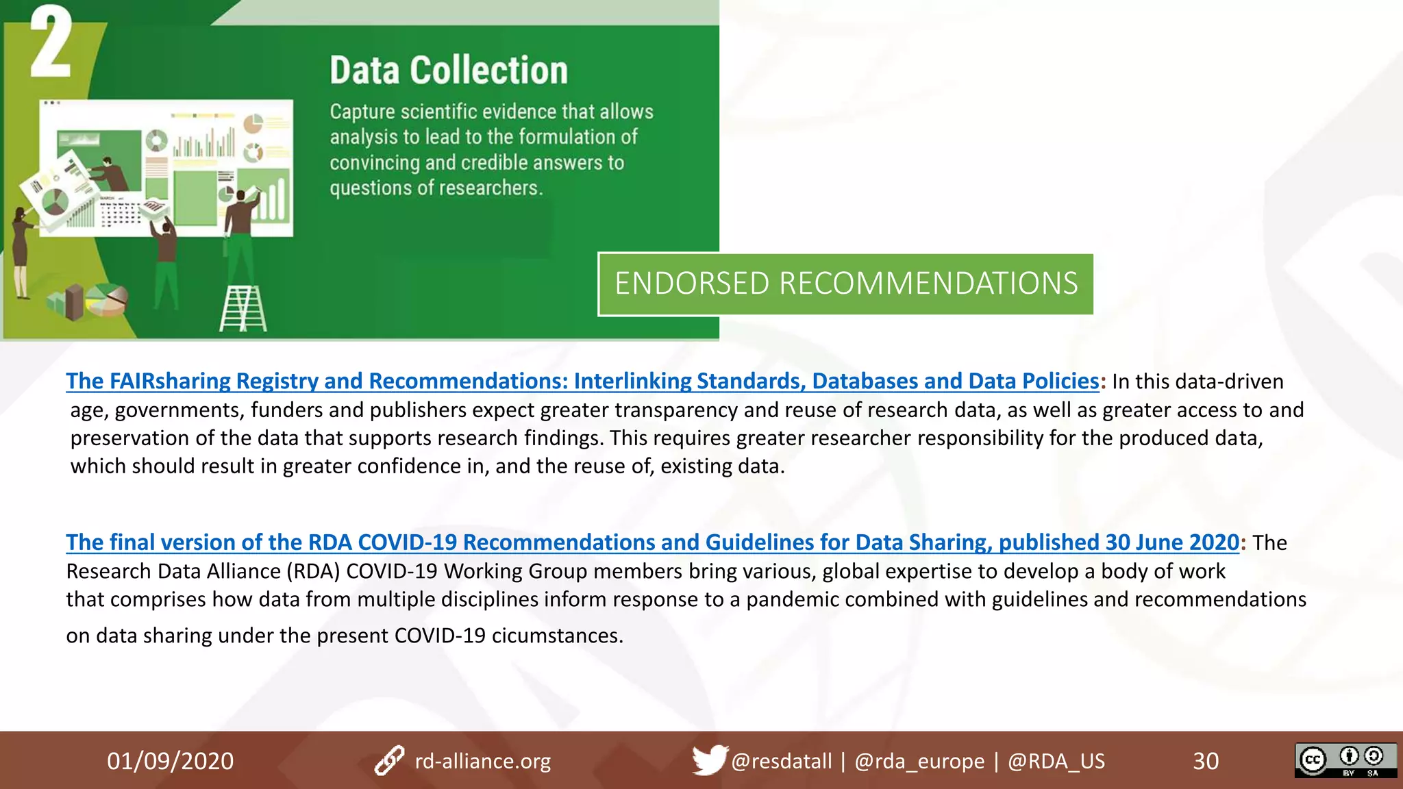 01/09/2020 30rd-alliance.org @resdatall | @rda_europe | @RDA_US
ENDORSED RECOMMENDATIONS
The FAIRsharing Registry and Recommendations: Interlinking Standards, Databases and Data Policies: In this data-driven
age, governments, funders and publishers expect greater transparency and reuse of research data, as well as greater access to and
preservation of the data that supports research findings. This requires greater researcher responsibility for the produced data,
which should result in greater confidence in, and the reuse of, existing data.
The final version of the RDA COVID-19 Recommendations and Guidelines for Data Sharing, published 30 June 2020: The
Research Data Alliance (RDA) COVID-19 Working Group members bring various, global expertise to develop a body of work
that comprises how data from multiple disciplines inform response to a pandemic combined with guidelines and recommendations
on data sharing under the present COVID-19 cicumstances.
 