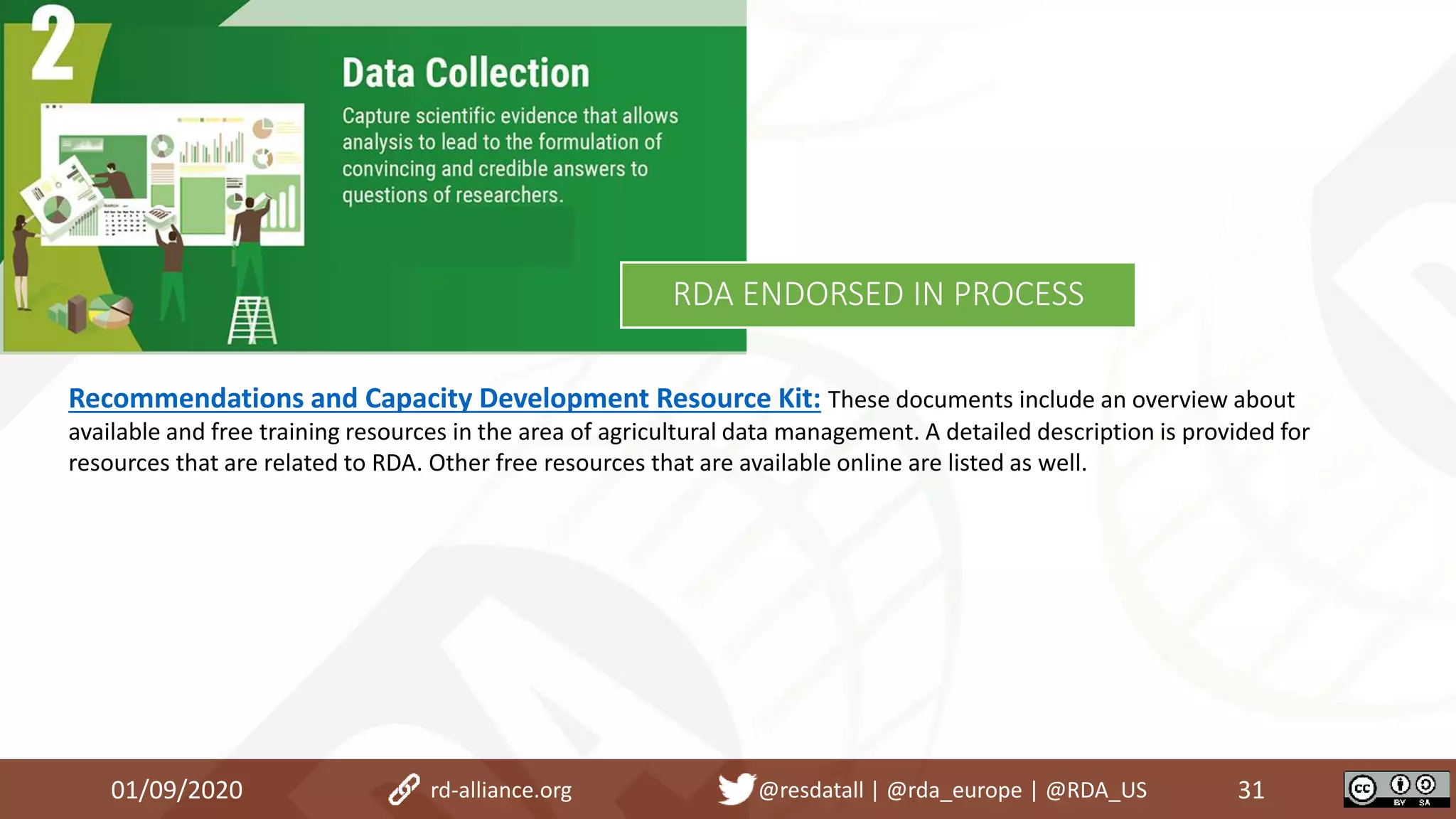 01/09/2020 31rd-alliance.org @resdatall | @rda_europe | @RDA_US
RDA ENDORSED IN PROCESS
Recommendations and Capacity Development Resource Kit: These documents include an overview about
available and free training resources in the area of agricultural data management. A detailed description is provided for
resources that are related to RDA. Other free resources that are available online are listed as well.
 