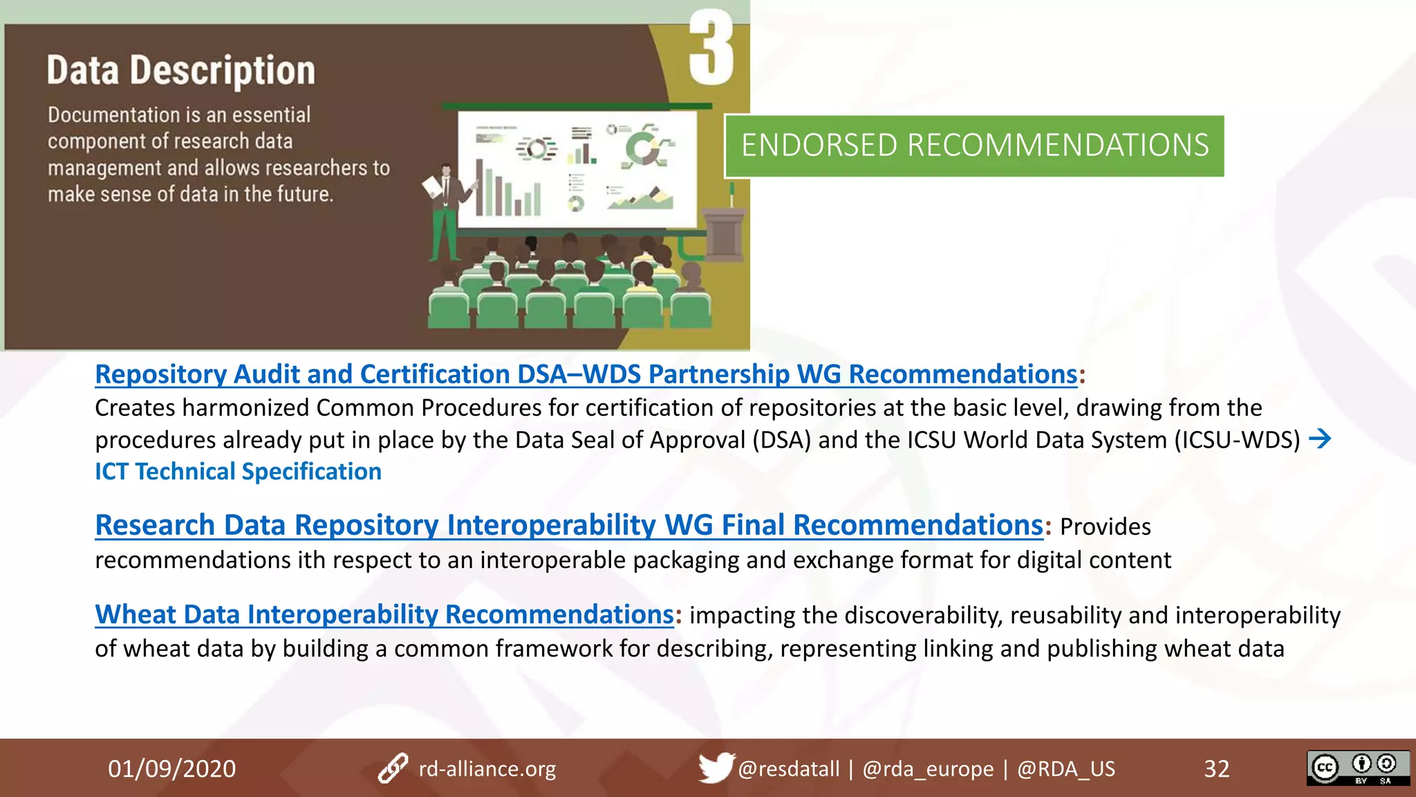 01/09/2020 32rd-alliance.org @resdatall | @rda_europe | @RDA_US
ENDORSED RECOMMENDATIONS
Repository Audit and Certification DSA–WDS Partnership WG Recommendations:
Creates harmonized Common Procedures for certification of repositories at the basic level, drawing from the
procedures already put in place by the Data Seal of Approval (DSA) and the ICSU World Data System (ICSU-WDS) 
ICT Technical Specification
Research Data Repository Interoperability WG Final Recommendations: Provides
recommendations ith respect to an interoperable packaging and exchange format for digital content
Wheat Data Interoperability Recommendations: impacting the discoverability, reusability and interoperability
of wheat data by building a common framework for describing, representing linking and publishing wheat data
 
