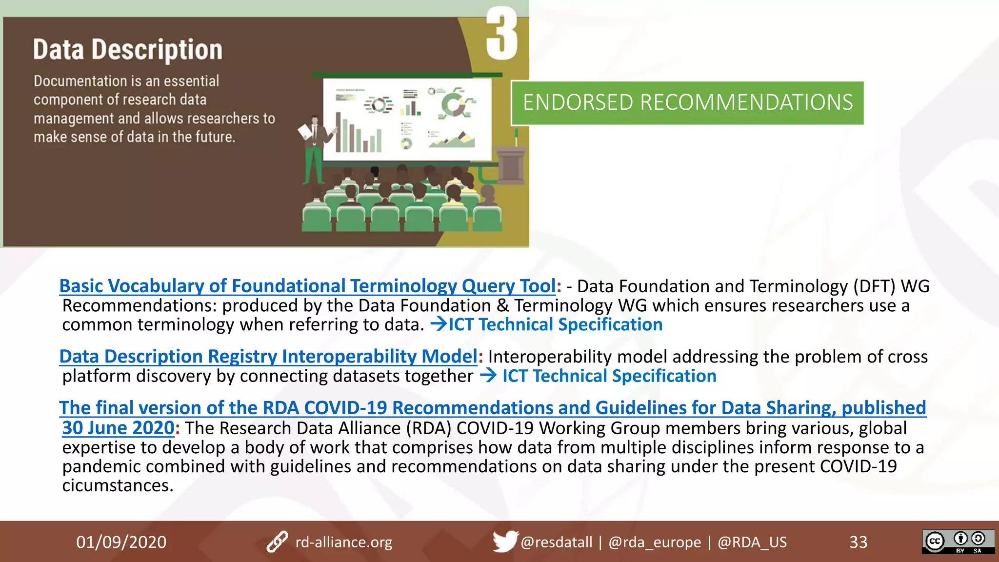 Basic Vocabulary of Foundational Terminology Query Tool: - Data Foundation and Terminology (DFT) WG
Recommendations: produced by the Data Foundation & Terminology WG which ensures researchers use a
common terminology when referring to data. ICT Technical Specification
Data Description Registry Interoperability Model: Interoperability model addressing the problem of cross
platform discovery by connecting datasets together  ICT Technical Specification
The final version of the RDA COVID-19 Recommendations and Guidelines for Data Sharing, published
30 June 2020: The Research Data Alliance (RDA) COVID-19 Working Group members bring various, global
expertise to develop a body of work that comprises how data from multiple disciplines inform response to a
pandemic combined with guidelines and recommendations on data sharing under the present COVID-19
cicumstances.
01/09/2020 33rd-alliance.org @resdatall | @rda_europe | @RDA_US
ENDORSED RECOMMENDATIONS
 