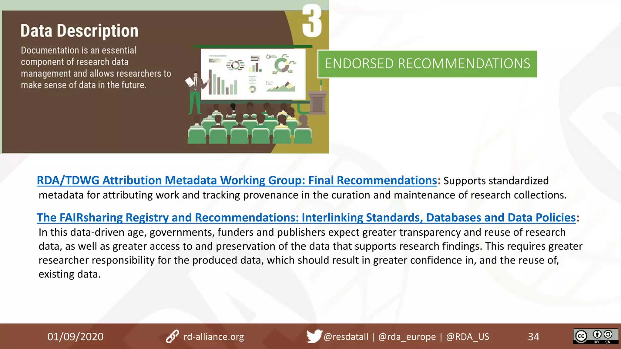 RDA/TDWG Attribution Metadata Working Group: Final Recommendations: Supports standardized
metadata for attributing work and tracking provenance in the curation and maintenance of research collections.
The FAIRsharing Registry and Recommendations: Interlinking Standards, Databases and Data Policies:
In this data-driven age, governments, funders and publishers expect greater transparency and reuse of research
data, as well as greater access to and preservation of the data that supports research findings. This requires greater
researcher responsibility for the produced data, which should result in greater confidence in, and the reuse of,
existing data.
01/09/2020 34rd-alliance.org @resdatall | @rda_europe | @RDA_US
ENDORSED RECOMMENDATIONS
 