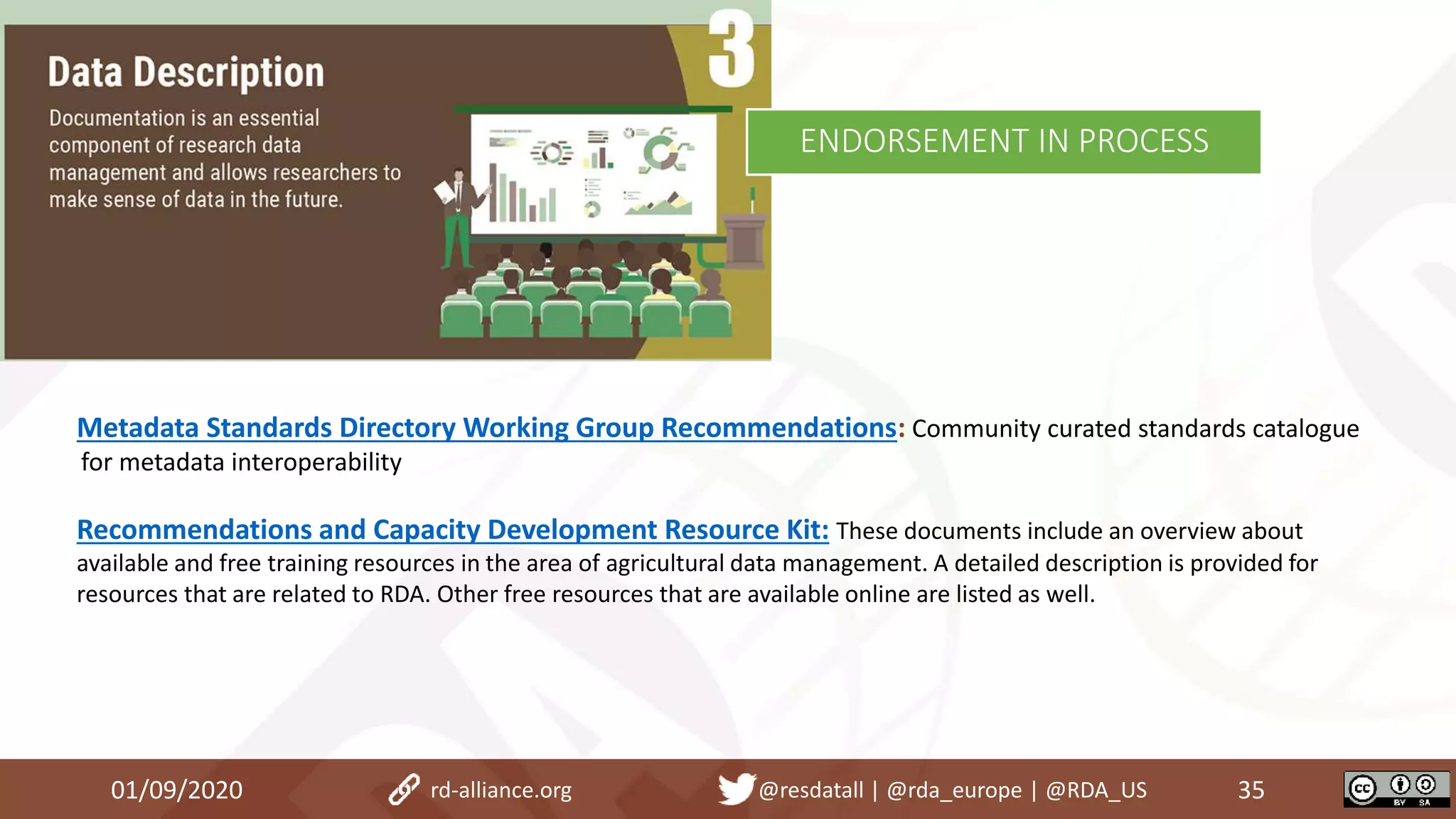 Metadata Standards Directory Working Group Recommendations: Community curated standards catalogue
for metadata interoperability
Recommendations and Capacity Development Resource Kit: These documents include an overview about
available and free training resources in the area of agricultural data management. A detailed description is provided for
resources that are related to RDA. Other free resources that are available online are listed as well.
01/09/2020 35rd-alliance.org @resdatall | @rda_europe | @RDA_US
ENDORSEMENT IN PROCESS
 