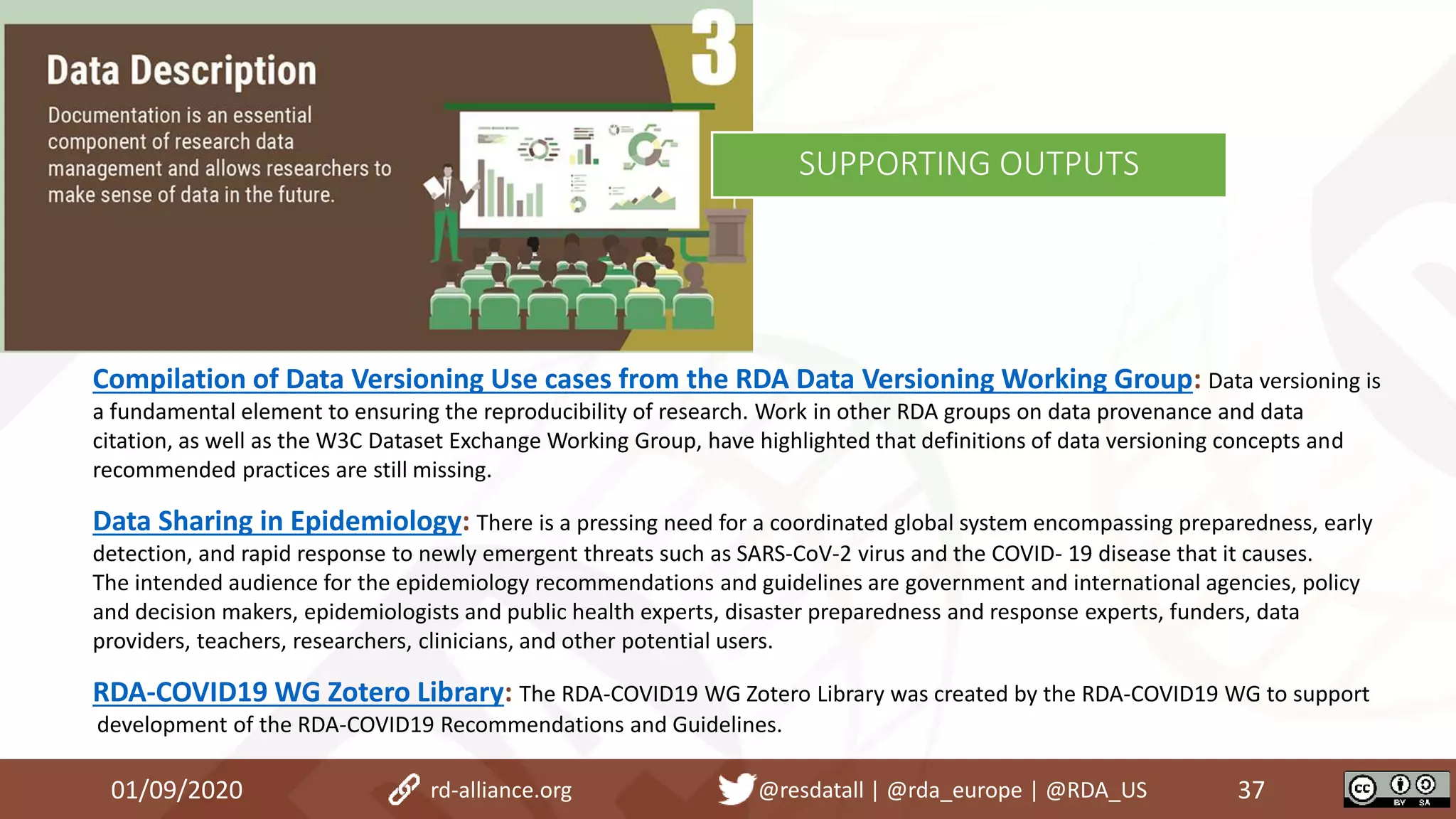 Compilation of Data Versioning Use cases from the RDA Data Versioning Working Group: Data versioning is
a fundamental element to ensuring the reproducibility of research. Work in other RDA groups on data provenance and data
citation, as well as the W3C Dataset Exchange Working Group, have highlighted that definitions of data versioning concepts and
recommended practices are still missing.
Data Sharing in Epidemiology: There is a pressing need for a coordinated global system encompassing preparedness, early
detection, and rapid response to newly emergent threats such as SARS-CoV-2 virus and the COVID- 19 disease that it causes.
The intended audience for the epidemiology recommendations and guidelines are government and international agencies, policy
and decision makers, epidemiologists and public health experts, disaster preparedness and response experts, funders, data
providers, teachers, researchers, clinicians, and other potential users.
RDA-COVID19 WG Zotero Library: The RDA-COVID19 WG Zotero Library was created by the RDA-COVID19 WG to support
development of the RDA-COVID19 Recommendations and Guidelines.
01/09/2020 37rd-alliance.org @resdatall | @rda_europe | @RDA_US
SUPPORTING OUTPUTS
 