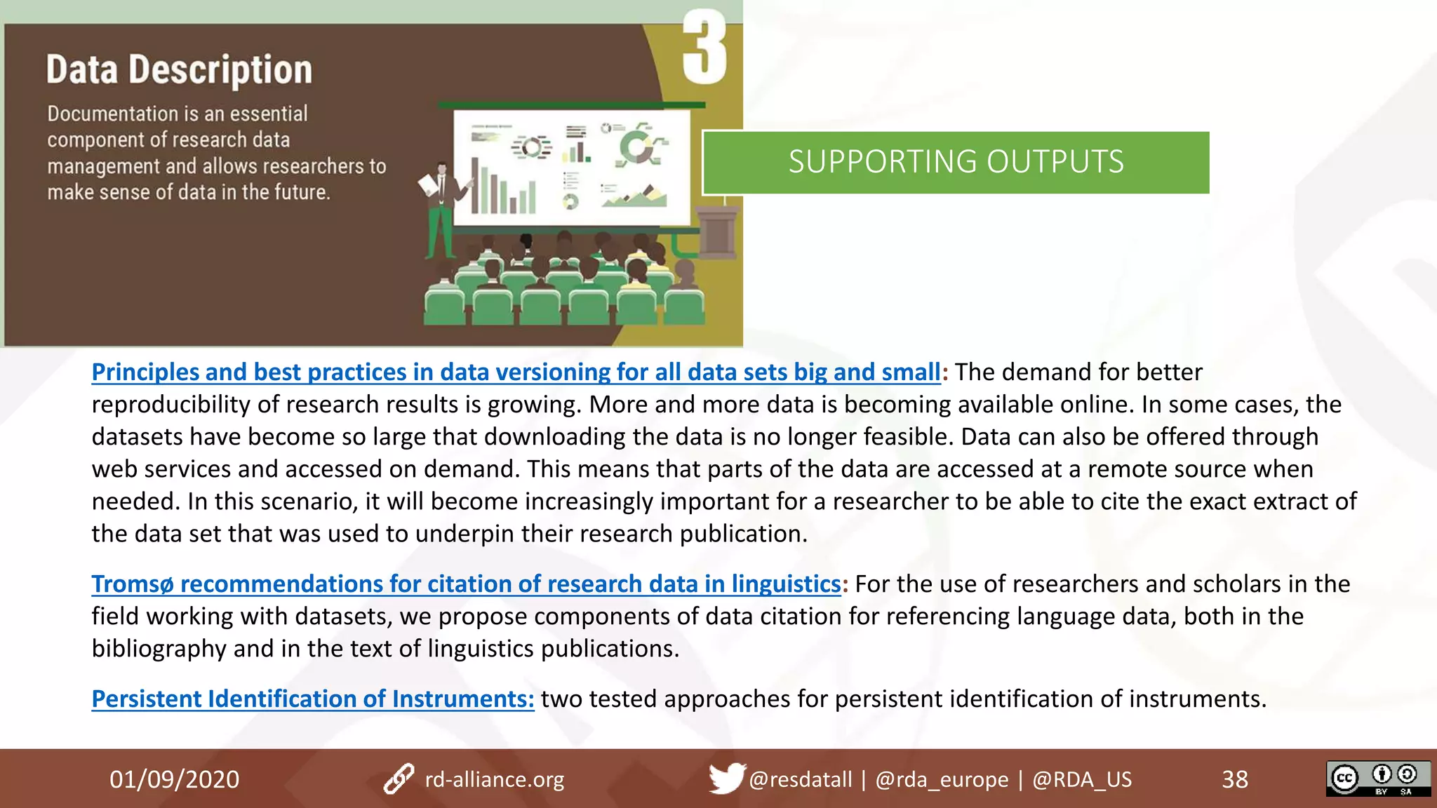 Principles and best practices in data versioning for all data sets big and small: The demand for better
reproducibility of research results is growing. More and more data is becoming available online. In some cases, the
datasets have become so large that downloading the data is no longer feasible. Data can also be offered through
web services and accessed on demand. This means that parts of the data are accessed at a remote source when
needed. In this scenario, it will become increasingly important for a researcher to be able to cite the exact extract of
the data set that was used to underpin their research publication.
Tromsø recommendations for citation of research data in linguistics: For the use of researchers and scholars in the
field working with datasets, we propose components of data citation for referencing language data, both in the
bibliography and in the text of linguistics publications.
Persistent Identification of Instruments: two tested approaches for persistent identification of instruments.
01/09/2020 38rd-alliance.org @resdatall | @rda_europe | @RDA_US
SUPPORTING OUTPUTS
 