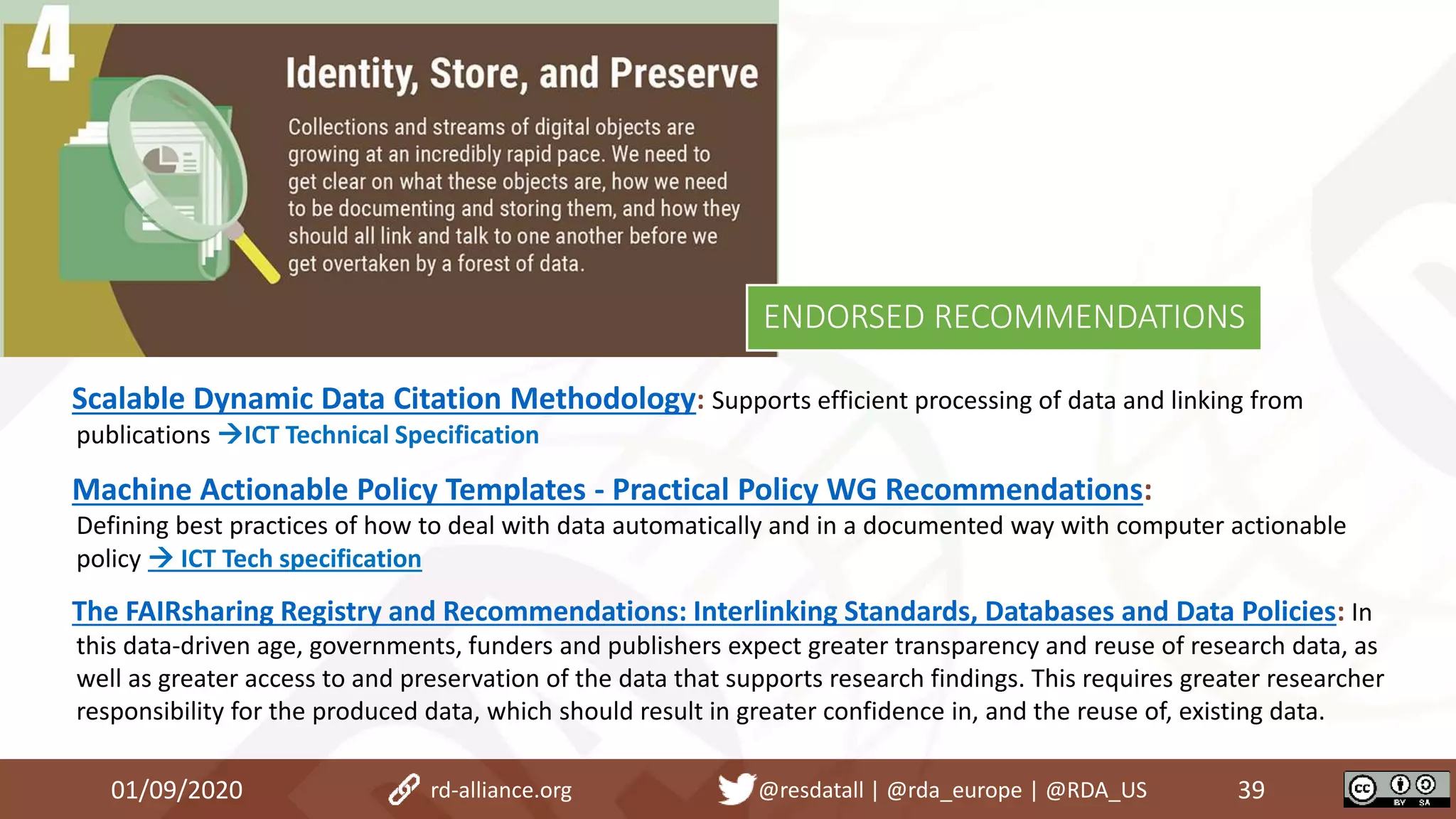 Scalable Dynamic Data Citation Methodology: Supports efficient processing of data and linking from
publications ICT Technical Specification
Machine Actionable Policy Templates - Practical Policy WG Recommendations:
Defining best practices of how to deal with data automatically and in a documented way with computer actionable
policy  ICT Tech specification
The FAIRsharing Registry and Recommendations: Interlinking Standards, Databases and Data Policies: In
this data-driven age, governments, funders and publishers expect greater transparency and reuse of research data, as
well as greater access to and preservation of the data that supports research findings. This requires greater researcher
responsibility for the produced data, which should result in greater confidence in, and the reuse of, existing data.
01/09/2020 39rd-alliance.org @resdatall | @rda_europe | @RDA_US
ENDORSED RECOMMENDATIONS
 