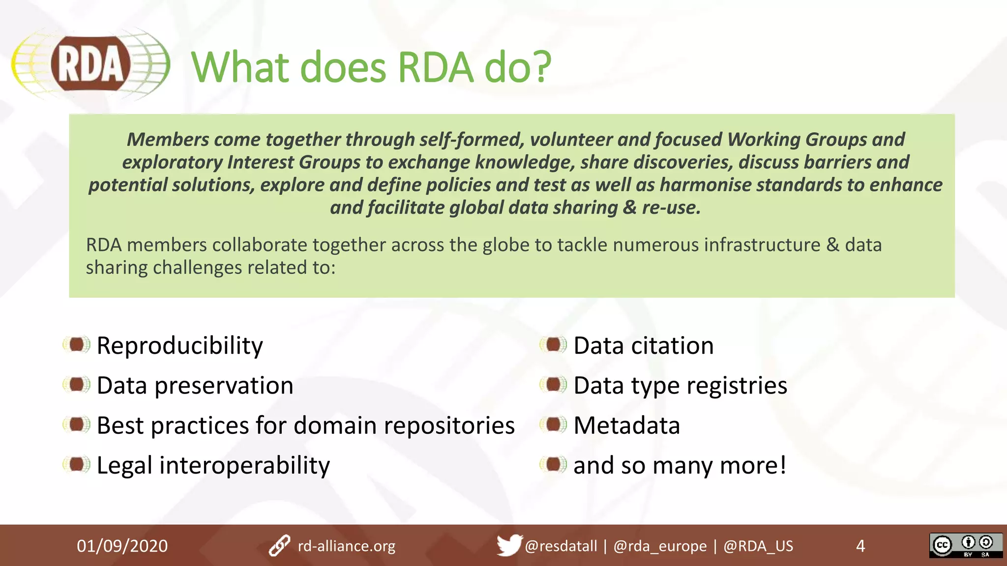 What does RDA do?
Reproducibility
Data preservation
Best practices for domain repositories
Legal interoperability
Data citation
Data type registries
Metadata
and so many more!
01/09/2020 4
Members come together through self-formed, volunteer and focused Working Groups and
exploratory Interest Groups to exchange knowledge, share discoveries, discuss barriers and
potential solutions, explore and define policies and test as well as harmonise standards to enhance
and facilitate global data sharing & re-use.
RDA members collaborate together across the globe to tackle numerous infrastructure & data
sharing challenges related to:
rd-alliance.org @resdatall | @rda_europe | @RDA_US
 
