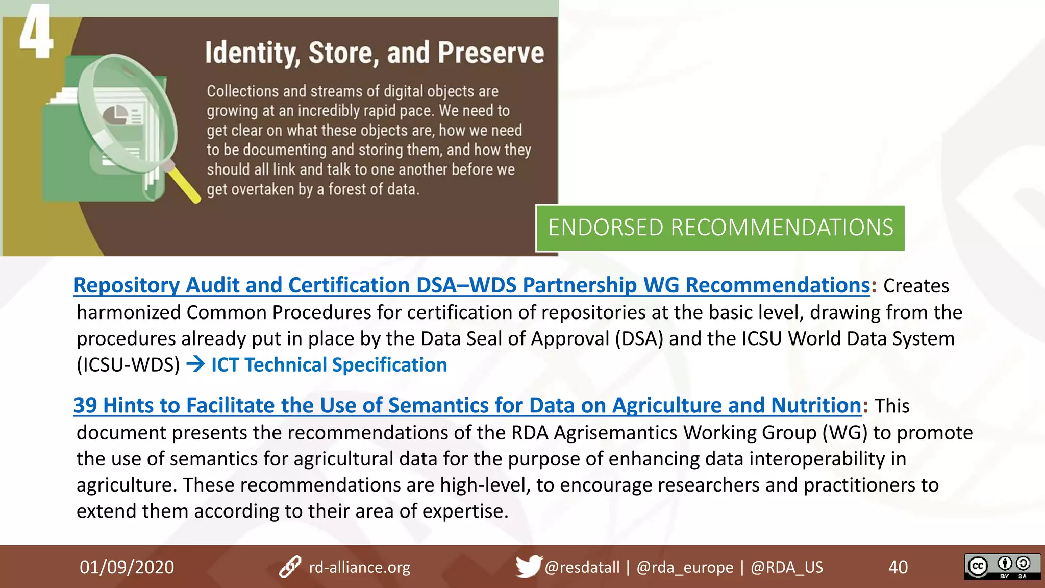 Repository Audit and Certification DSA–WDS Partnership WG Recommendations: Creates
harmonized Common Procedures for certification of repositories at the basic level, drawing from the
procedures already put in place by the Data Seal of Approval (DSA) and the ICSU World Data System
(ICSU-WDS)  ICT Technical Specification
39 Hints to Facilitate the Use of Semantics for Data on Agriculture and Nutrition: This
document presents the recommendations of the RDA Agrisemantics Working Group (WG) to promote
the use of semantics for agricultural data for the purpose of enhancing data interoperability in
agriculture. These recommendations are high-level, to encourage researchers and practitioners to
extend them according to their area of expertise.
01/09/2020 40rd-alliance.org @resdatall | @rda_europe | @RDA_US
ENDORSED RECOMMENDATIONS
 