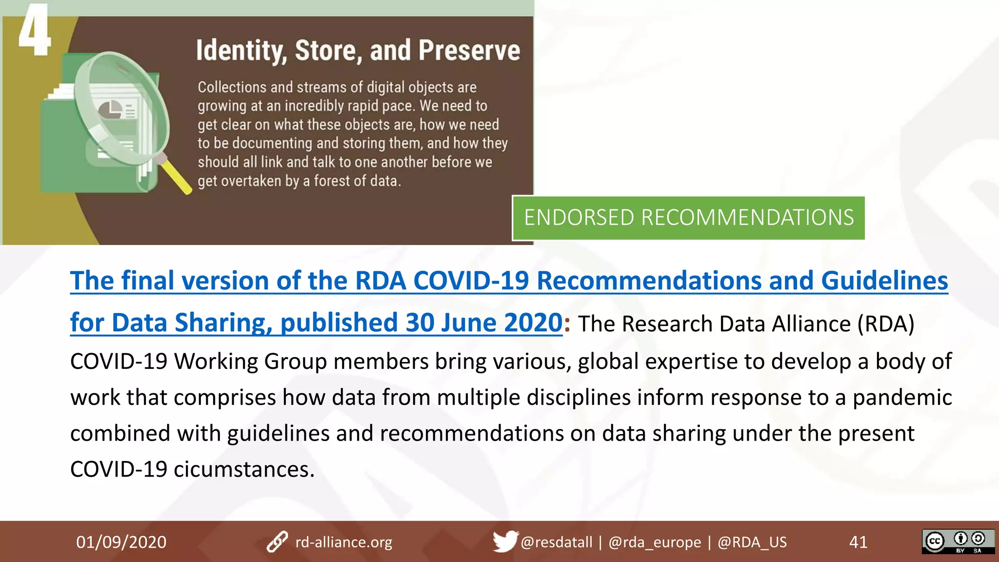 The final version of the RDA COVID-19 Recommendations and Guidelines
for Data Sharing, published 30 June 2020: The Research Data Alliance (RDA)
COVID-19 Working Group members bring various, global expertise to develop a body of
work that comprises how data from multiple disciplines inform response to a pandemic
combined with guidelines and recommendations on data sharing under the present
COVID-19 cicumstances.
01/09/2020 41rd-alliance.org @resdatall | @rda_europe | @RDA_US
ENDORSED RECOMMENDATIONS
 