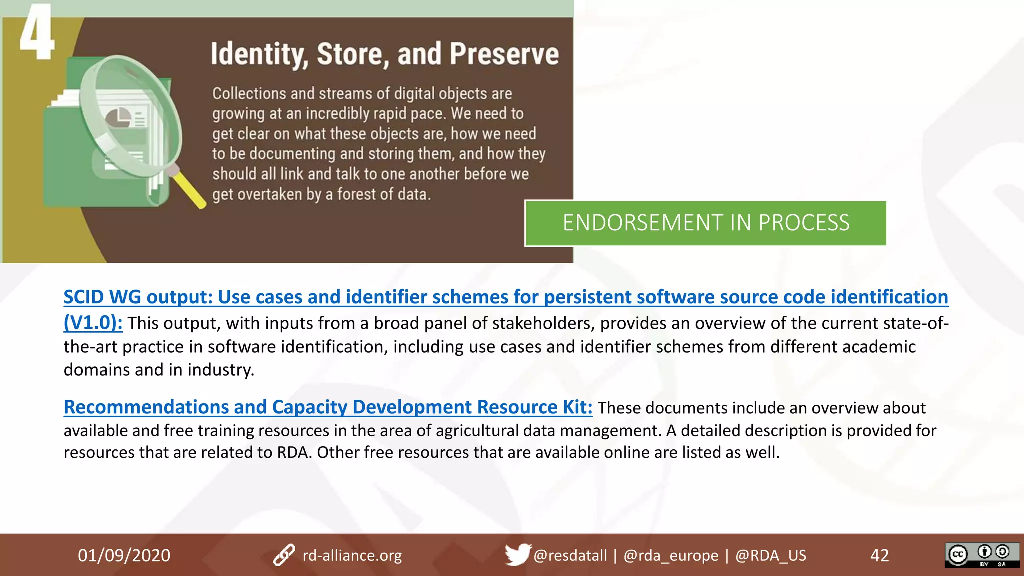 SCID WG output: Use cases and identifier schemes for persistent software source code identification
(V1.0): This output, with inputs from a broad panel of stakeholders, provides an overview of the current state-of-
the-art practice in software identification, including use cases and identifier schemes from different academic
domains and in industry.
Recommendations and Capacity Development Resource Kit: These documents include an overview about
available and free training resources in the area of agricultural data management. A detailed description is provided for
resources that are related to RDA. Other free resources that are available online are listed as well.
01/09/2020 42rd-alliance.org @resdatall | @rda_europe | @RDA_US
ENDORSEMENT IN PROCESS
 