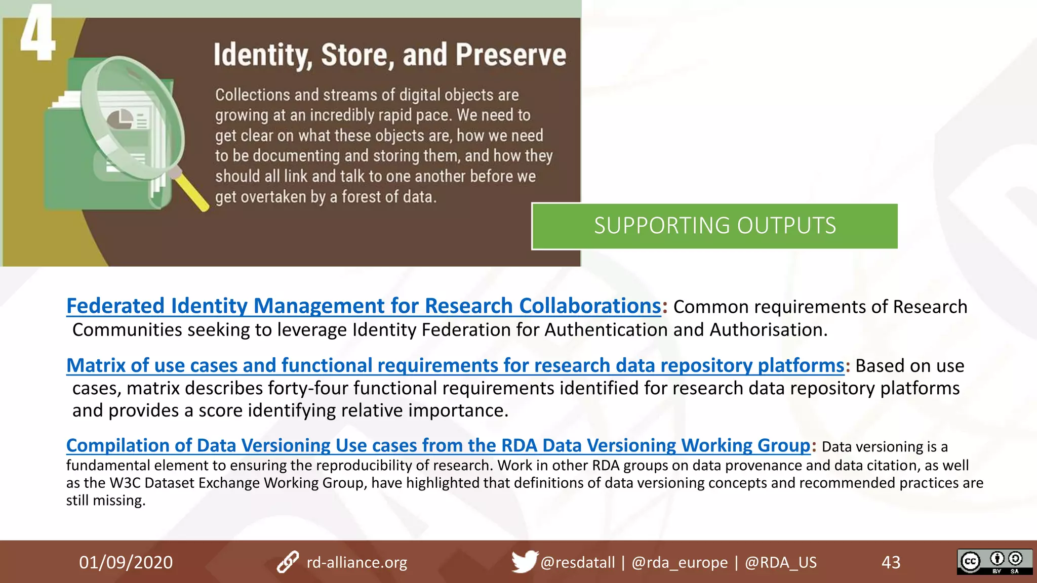Federated Identity Management for Research Collaborations: Common requirements of Research
Communities seeking to leverage Identity Federation for Authentication and Authorisation.
Matrix of use cases and functional requirements for research data repository platforms: Based on use
cases, matrix describes forty-four functional requirements identified for research data repository platforms
and provides a score identifying relative importance.
Compilation of Data Versioning Use cases from the RDA Data Versioning Working Group: Data versioning is a
fundamental element to ensuring the reproducibility of research. Work in other RDA groups on data provenance and data citation, as well
as the W3C Dataset Exchange Working Group, have highlighted that definitions of data versioning concepts and recommended practices are
still missing.
01/09/2020 43rd-alliance.org @resdatall | @rda_europe | @RDA_US
SUPPORTING OUTPUTS
 