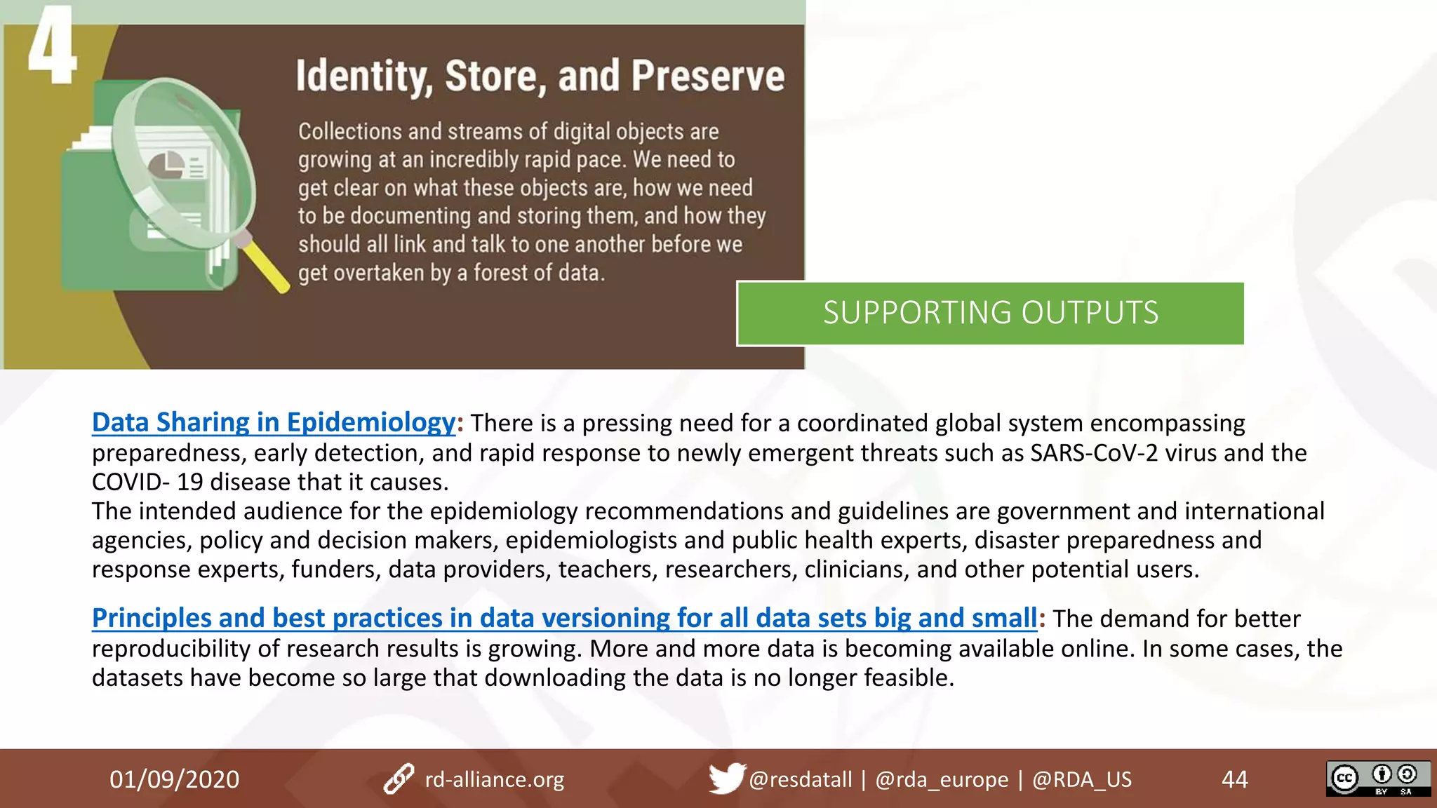 Data Sharing in Epidemiology: There is a pressing need for a coordinated global system encompassing
preparedness, early detection, and rapid response to newly emergent threats such as SARS-CoV-2 virus and the
COVID- 19 disease that it causes.
The intended audience for the epidemiology recommendations and guidelines are government and international
agencies, policy and decision makers, epidemiologists and public health experts, disaster preparedness and
response experts, funders, data providers, teachers, researchers, clinicians, and other potential users.
Principles and best practices in data versioning for all data sets big and small: The demand for better
reproducibility of research results is growing. More and more data is becoming available online. In some cases, the
datasets have become so large that downloading the data is no longer feasible.
01/09/2020 44rd-alliance.org @resdatall | @rda_europe | @RDA_US
SUPPORTING OUTPUTS
 