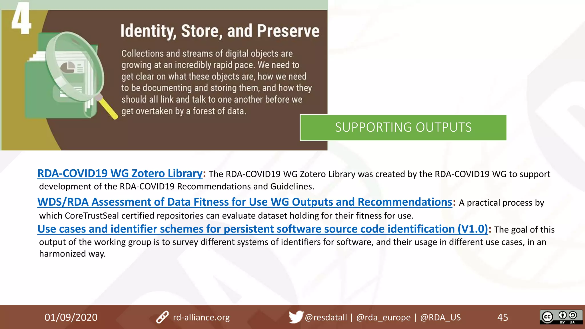 RDA-COVID19 WG Zotero Library: The RDA-COVID19 WG Zotero Library was created by the RDA-COVID19 WG to support
development of the RDA-COVID19 Recommendations and Guidelines.
WDS/RDA Assessment of Data Fitness for Use WG Outputs and Recommendations: A practical process by
which CoreTrustSeal certified repositories can evaluate dataset holding for their fitness for use.
Use cases and identifier schemes for persistent software source code identification (V1.0): The goal of this
output of the working group is to survey different systems of identifiers for software, and their usage in different use cases, in an
harmonized way.
01/09/2020 45rd-alliance.org @resdatall | @rda_europe | @RDA_US
SUPPORTING OUTPUTS
 
