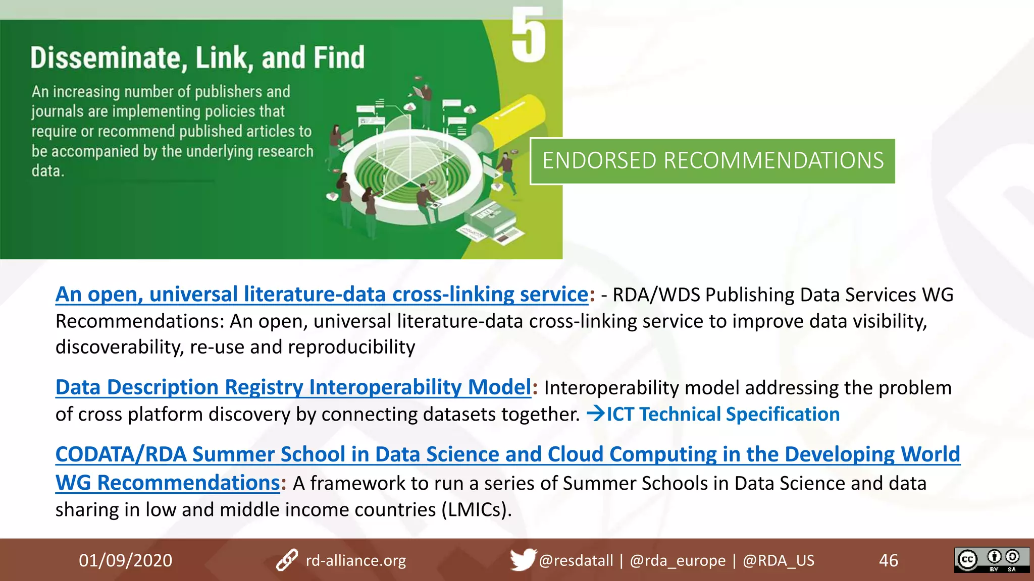 An open, universal literature-data cross-linking service: - RDA/WDS Publishing Data Services WG
Recommendations: An open, universal literature-data cross-linking service to improve data visibility,
discoverability, re-use and reproducibility
Data Description Registry Interoperability Model: Interoperability model addressing the problem
of cross platform discovery by connecting datasets together. ICT Technical Specification
CODATA/RDA Summer School in Data Science and Cloud Computing in the Developing World
WG Recommendations: A framework to run a series of Summer Schools in Data Science and data
sharing in low and middle income countries (LMICs).
01/09/2020 46rd-alliance.org @resdatall | @rda_europe | @RDA_US
ENDORSED RECOMMENDATIONS
 