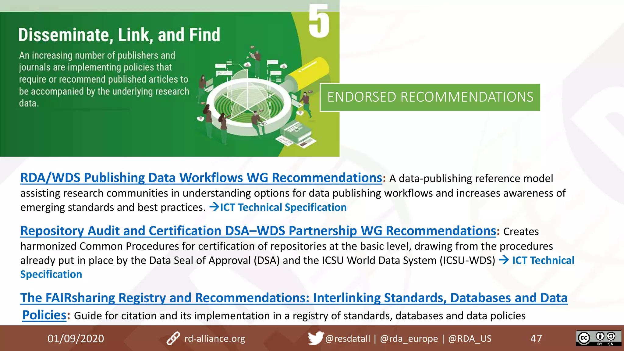 RDA/WDS Publishing Data Workflows WG Recommendations: A data-publishing reference model
assisting research communities in understanding options for data publishing workflows and increases awareness of
emerging standards and best practices. ICT Technical Specification
Repository Audit and Certification DSA–WDS Partnership WG Recommendations: Creates
harmonized Common Procedures for certification of repositories at the basic level, drawing from the procedures
already put in place by the Data Seal of Approval (DSA) and the ICSU World Data System (ICSU-WDS)  ICT Technical
Specification
The FAIRsharing Registry and Recommendations: Interlinking Standards, Databases and Data
Policies: Guide for citation and its implementation in a registry of standards, databases and data policies
01/09/2020 47rd-alliance.org @resdatall | @rda_europe | @RDA_US
ENDORSED RECOMMENDATIONS
 