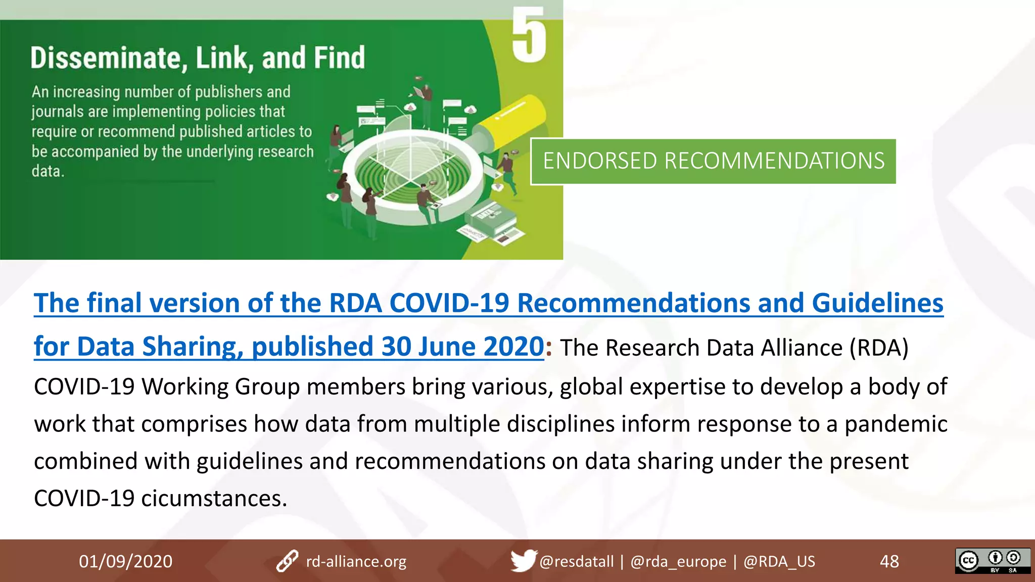 The final version of the RDA COVID-19 Recommendations and Guidelines
for Data Sharing, published 30 June 2020: The Research Data Alliance (RDA)
COVID-19 Working Group members bring various, global expertise to develop a body of
work that comprises how data from multiple disciplines inform response to a pandemic
combined with guidelines and recommendations on data sharing under the present
COVID-19 cicumstances.
01/09/2020 48rd-alliance.org @resdatall | @rda_europe | @RDA_US
ENDORSED RECOMMENDATIONS
 