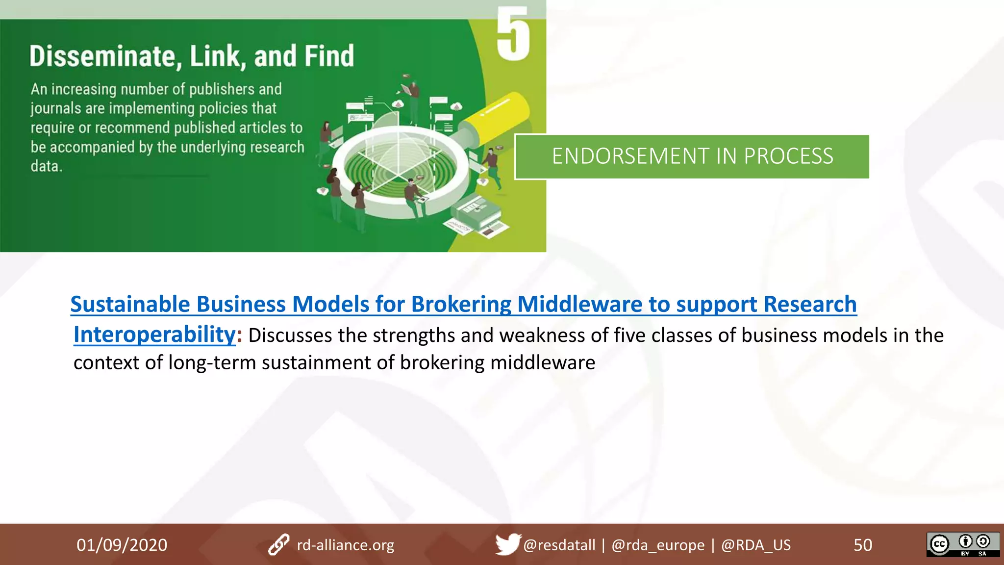 01/09/2020 50rd-alliance.org @resdatall | @rda_europe | @RDA_US
ENDORSEMENT IN PROCESS
Sustainable Business Models for Brokering Middleware to support Research
Interoperability: Discusses the strengths and weakness of five classes of business models in the
context of long-term sustainment of brokering middleware
 