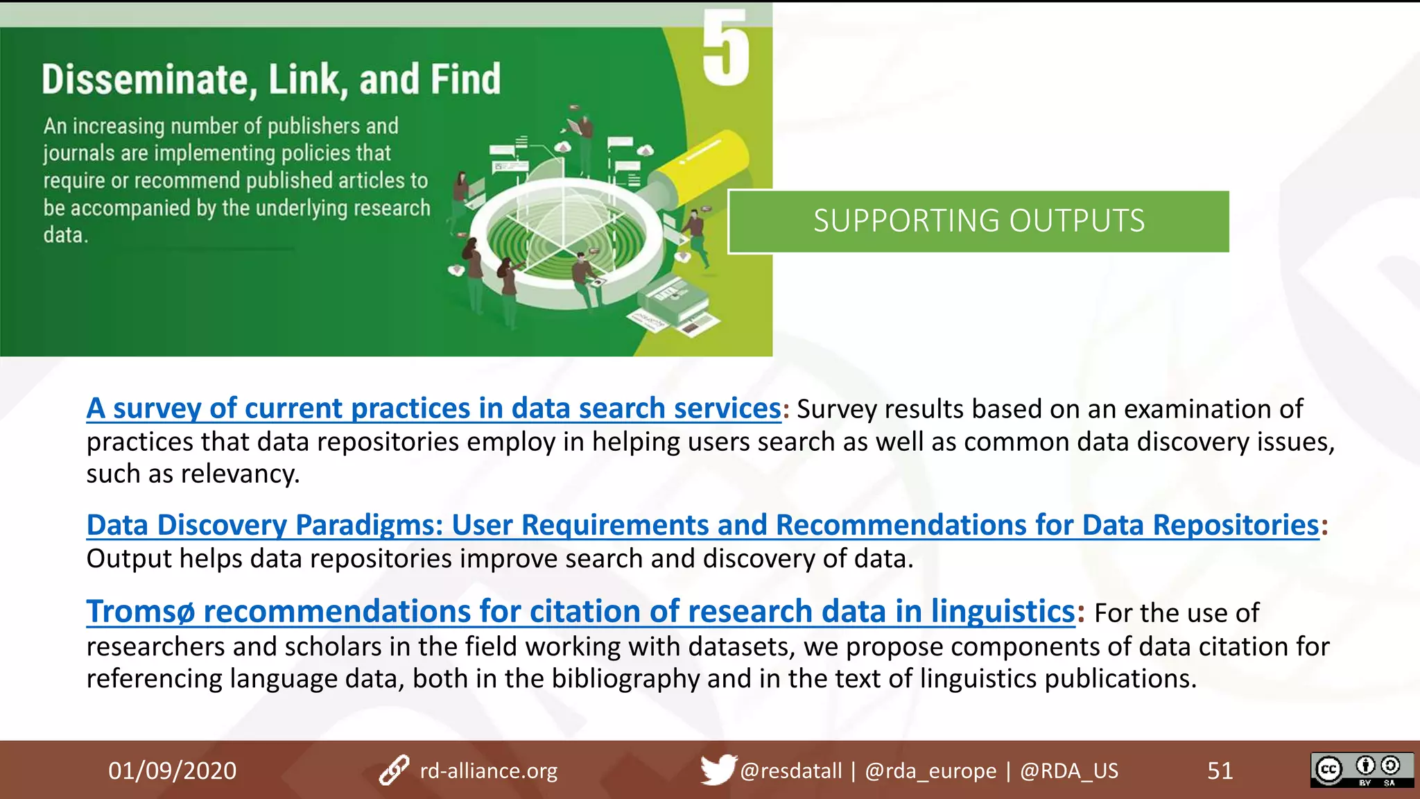 01/09/2020 51rd-alliance.org @resdatall | @rda_europe | @RDA_US
SUPPORTING OUTPUTS
A survey of current practices in data search services: Survey results based on an examination of
practices that data repositories employ in helping users search as well as common data discovery issues,
such as relevancy.
Data Discovery Paradigms: User Requirements and Recommendations for Data Repositories:
Output helps data repositories improve search and discovery of data.
Tromsø recommendations for citation of research data in linguistics: For the use of
researchers and scholars in the field working with datasets, we propose components of data citation for
referencing language data, both in the bibliography and in the text of linguistics publications.
 