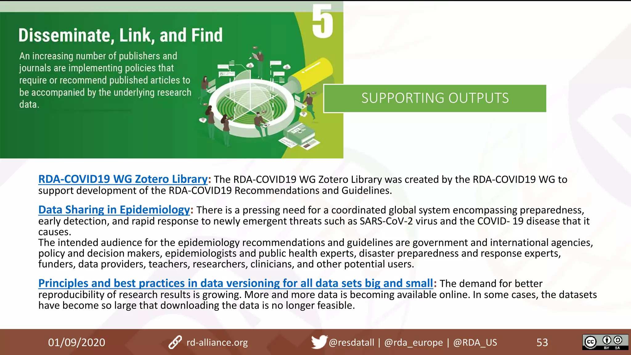 01/09/2020 53rd-alliance.org @resdatall | @rda_europe | @RDA_US
SUPPORTING OUTPUTS
RDA-COVID19 WG Zotero Library: The RDA-COVID19 WG Zotero Library was created by the RDA-COVID19 WG to
support development of the RDA-COVID19 Recommendations and Guidelines.
Data Sharing in Epidemiology: There is a pressing need for a coordinated global system encompassing preparedness,
early detection, and rapid response to newly emergent threats such as SARS-CoV-2 virus and the COVID- 19 disease that it
causes.
The intended audience for the epidemiology recommendations and guidelines are government and international agencies,
policy and decision makers, epidemiologists and public health experts, disaster preparedness and response experts,
funders, data providers, teachers, researchers, clinicians, and other potential users.
Principles and best practices in data versioning for all data sets big and small: The demand for better
reproducibility of research results is growing. More and more data is becoming available online. In some cases, the datasets
have become so large that downloading the data is no longer feasible.
 