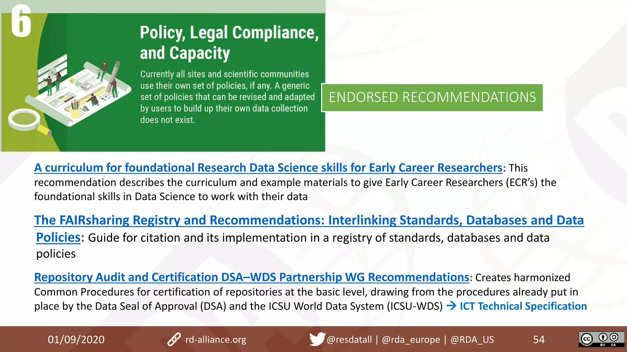 A curriculum for foundational Research Data Science skills for Early Career Researchers: This
recommendation describes the curriculum and example materials to give Early Career Researchers (ECR’s) the
foundational skills in Data Science to work with their data
The FAIRsharing Registry and Recommendations: Interlinking Standards, Databases and Data
Policies: Guide for citation and its implementation in a registry of standards, databases and data
policies
Repository Audit and Certification DSA–WDS Partnership WG Recommendations: Creates harmonized
Common Procedures for certification of repositories at the basic level, drawing from the procedures already put in
place by the Data Seal of Approval (DSA) and the ICSU World Data System (ICSU-WDS)  ICT Technical Specification
01/09/2020 54rd-alliance.org @resdatall | @rda_europe | @RDA_US
ENDORSED RECOMMENDATIONS
 