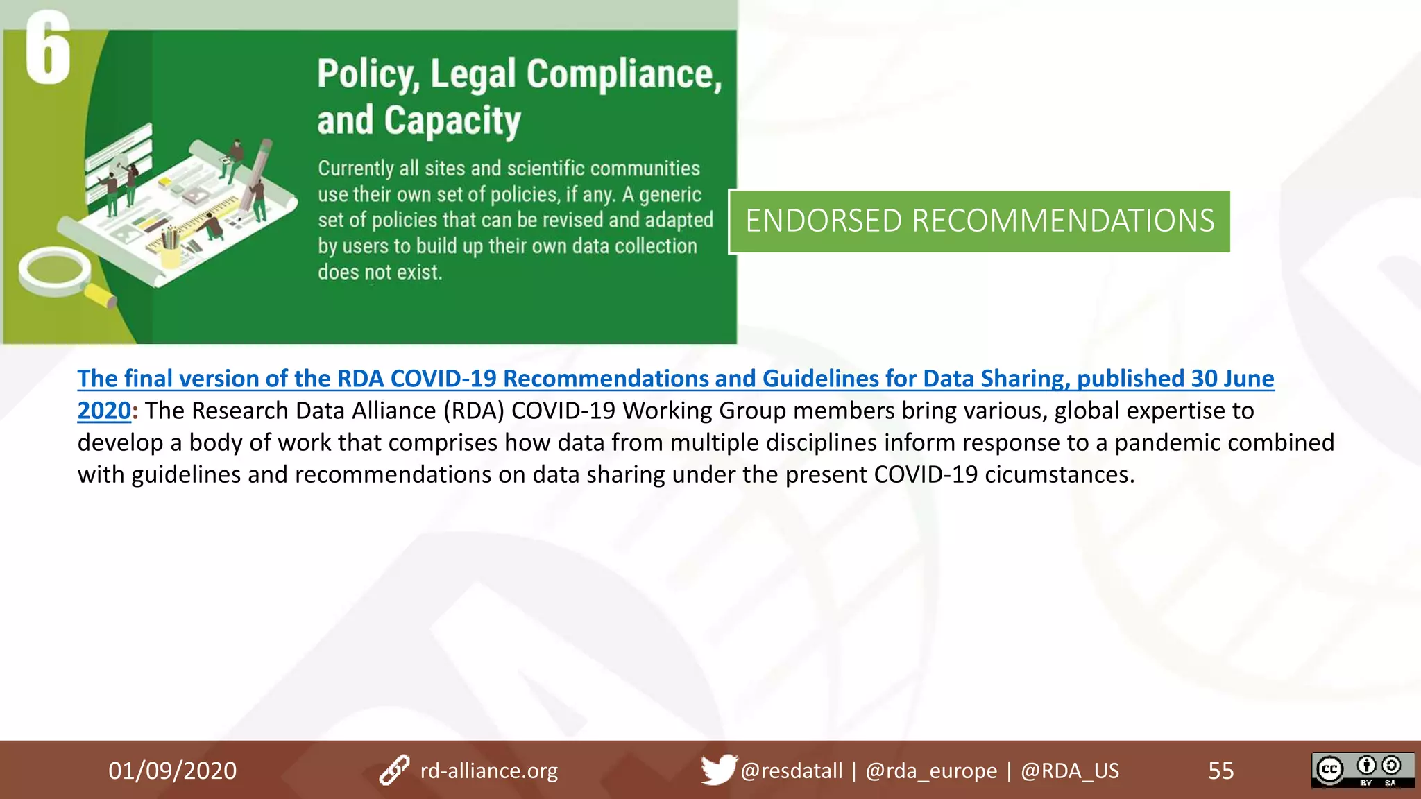 The final version of the RDA COVID-19 Recommendations and Guidelines for Data Sharing, published 30 June
2020: The Research Data Alliance (RDA) COVID-19 Working Group members bring various, global expertise to
develop a body of work that comprises how data from multiple disciplines inform response to a pandemic combined
with guidelines and recommendations on data sharing under the present COVID-19 cicumstances.
01/09/2020 55rd-alliance.org @resdatall | @rda_europe | @RDA_US
ENDORSED RECOMMENDATIONS
 