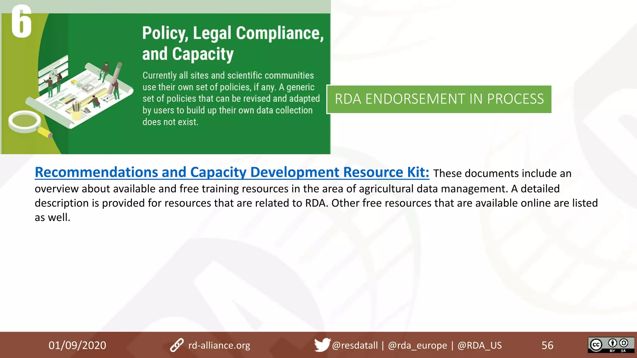 Recommendations and Capacity Development Resource Kit: These documents include an
overview about available and free training resources in the area of agricultural data management. A detailed
description is provided for resources that are related to RDA. Other free resources that are available online are listed
as well.
01/09/2020 56rd-alliance.org @resdatall | @rda_europe | @RDA_US
RDA ENDORSEMENT IN PROCESS
 