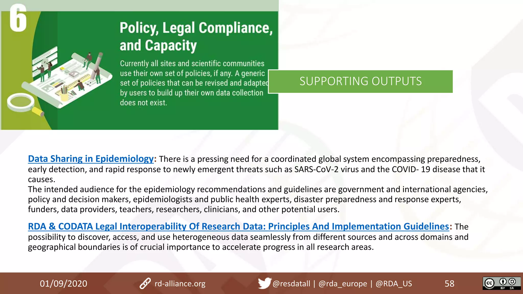 Data Sharing in Epidemiology: There is a pressing need for a coordinated global system encompassing preparedness,
early detection, and rapid response to newly emergent threats such as SARS-CoV-2 virus and the COVID- 19 disease that it
causes.
The intended audience for the epidemiology recommendations and guidelines are government and international agencies,
policy and decision makers, epidemiologists and public health experts, disaster preparedness and response experts,
funders, data providers, teachers, researchers, clinicians, and other potential users.
RDA & CODATA Legal Interoperability Of Research Data: Principles And Implementation Guidelines: The
possibility to discover, access, and use heterogeneous data seamlessly from different sources and across domains and
geographical boundaries is of crucial importance to accelerate progress in all research areas.
01/09/2020 58rd-alliance.org @resdatall | @rda_europe | @RDA_US
SUPPORTING OUTPUTS
 