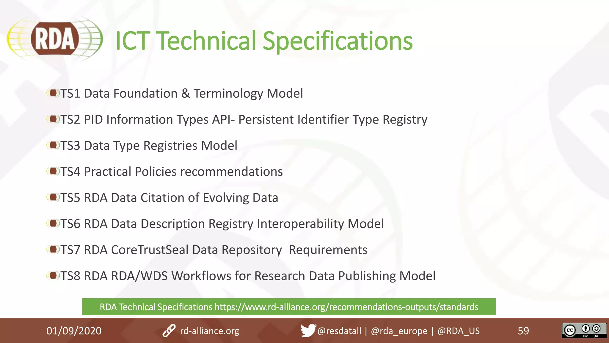 ICT Technical Specifications
TS1 Data Foundation & Terminology Model
TS2 PID Information Types API- Persistent Identifier Type Registry
TS3 Data Type Registries Model
TS4 Practical Policies recommendations
TS5 RDA Data Citation of Evolving Data
TS6 RDA Data Description Registry Interoperability Model
TS7 RDA CoreTrustSeal Data Repository Requirements
TS8 RDA RDA/WDS Workflows for Research Data Publishing Model
01/09/2020 59rd-alliance.org @resdatall | @rda_europe | @RDA_US
RDA Technical Specifications https://www.rd-alliance.org/recommendations-outputs/standards
 