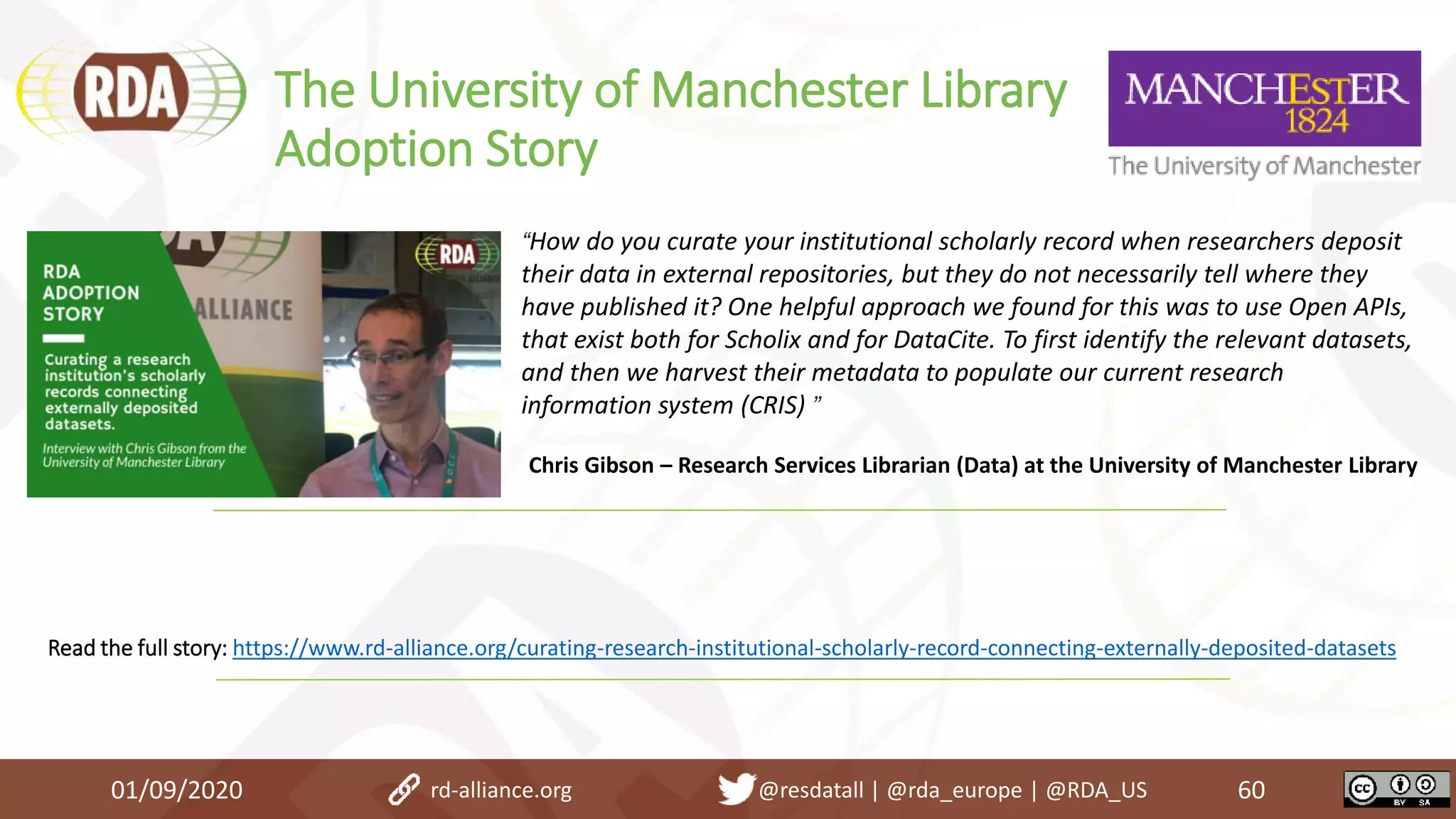 The University of Manchester Library
Adoption Story
01/09/2020 60rd-alliance.org @resdatall | @rda_europe | @RDA_US
Read the full story: https://www.rd-alliance.org/curating-research-institutional-scholarly-record-connecting-externally-deposited-datasets
“How do you curate your institutional scholarly record when researchers deposit
their data in external repositories, but they do not necessarily tell where they
have published it? One helpful approach we found for this was to use Open APIs,
that exist both for Scholix and for DataCite. To first identify the relevant datasets,
and then we harvest their metadata to populate our current research
information system (CRIS) ”
Chris Gibson – Research Services Librarian (Data) at the University of Manchester Library
 