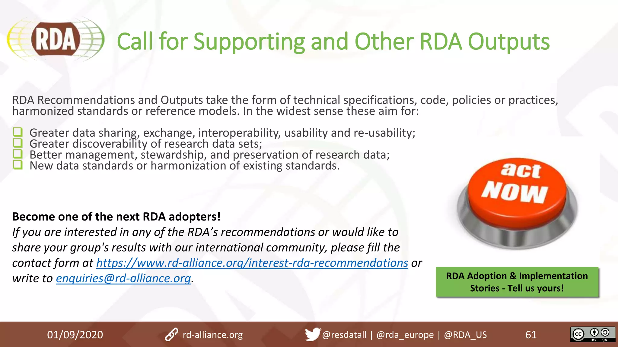 Call for Supporting and Other RDA Outputs
01/09/2020 61
RDA Recommendations and Outputs take the form of technical specifications, code, policies or practices,
harmonized standards or reference models. In the widest sense these aim for:
 Greater data sharing, exchange, interoperability, usability and re-usability;
 Greater discoverability of research data sets;
 Better management, stewardship, and preservation of research data;
 New data standards or harmonization of existing standards.
Become one of the next RDA adopters!
If you are interested in any of the RDA’s recommendations or would like to
share your group's results with our international community, please fill the
contact form at https://www.rd-alliance.org/interest-rda-recommendations or
write to enquiries@rd-alliance.org. RDA Adoption & Implementation
Stories - Tell us yours!
rd-alliance.org @resdatall | @rda_europe | @RDA_US
 