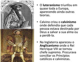 O  luteranismo  triunfou em quase toda a Europa, aparecendo ainda outras teorias. Calvino criou o  calvinismo  onde defendia que cada pessoa estava destinada por Deus a salvar a sua alma ou a perdê-la. Na Inglaterra apareceu o  Anglicanismo  onde o Rei Henrique VIII se tornou chefe supremo. Procurava conciliar os Princípios católicos e calvinistas. 