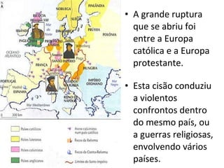 A grande ruptura que se abriu foi entre a Europa católica e a Europa protestante. Esta cisão conduziu a violentos confrontos dentro do mesmo país, ou a guerras religiosas, envolvendo vários países. 