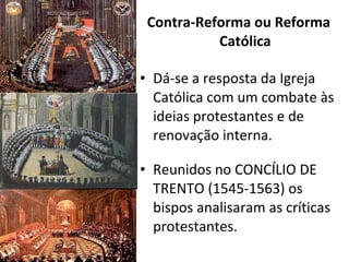 Contra-Reforma ou Reforma Católica Dá-se a resposta da Igreja Católica com um combate às ideias protestantes e de renovação interna. Reunidos no CONCÍLIO DE TRENTO (1545-1563) os bispos analisaram as críticas protestantes. 