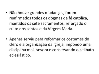 Não houve grandes mudanças, foram reafirmados todos os dogmas da fé católica, mantidos os sete sacramentos, reforçado o culto dos santos e da Virgem Maria. Apenas serviu para reformar os costumes do clero e a organização da Igreja, impondo uma disciplina mais severa e conservando o celibato eclesiástico. 