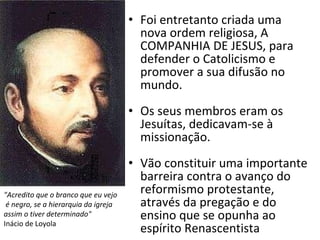 Foi entretanto criada uma nova ordem religiosa, A COMPANHIA DE JESUS, para defender o Catolicismo e promover a sua difusão no mundo. Os seus membros eram os Jesuítas, dedicavam-se à missionação. Vão constituir uma importante barreira contra o avanço do reformismo protestante, através da pregação e do ensino que se opunha ao espírito Renascentista "Acredito que o branco que eu vejo é negro, se a hierarquia da igreja  assim o tiver determinado"   Inácio de Loyola 
