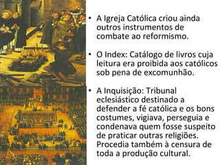 A Igreja Católica criou ainda outros instrumentos de combate ao reformismo. O Index: Catálogo de livros cuja leitura era proibida aos católicos sob pena de excomunhão. A Inquisição: Tribunal eclesiástico destinado a defender a fé católica e os bons costumes, vigiava, perseguia e condenava quem fosse suspeito de praticar outras religiões. Procedia também à censura de toda a produção cultural. 