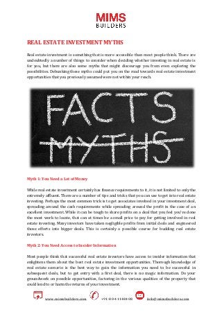 www.mimsbuilders.com +91-80-41148408 info@mimsbuilders.com
REAL ESTATE INVESTMENT MYTHS
Real estate investment is something that is more accessible than most people think. There are
undoubtedly a number of things to consider when deciding whether investing in real estate is
for you, but there are also some myths that might discourage you from even exploring the
possibilities. Debunking these myths could put you on the road towards real estate investment
opportunities that you previously assumed were not within your reach.
Myth 1: You Need a Lot of Money
While real estate investment certainly has finance requirements to it, it is not limited to only the
extremely affluent. There are a number of tips and tricks that you can use to get into real estate
investing. Perhaps the most common trick is to get associates involved in your investment deal,
spreading around the cash requirements while spreading around the profit in the case of an
excellent investment. While it can be tough to share profits on a deal that you feel you've done
the most work to locate, that can at times be a small price to pay for getting involved in real
estate investing. Many investors have taken negligible profits from initial deals and engineered
those efforts into bigger deals. This is certainly a possible course for budding real estate
investors.
Myth 2: You Need Access to Insider Information
Most people think that successful real estate investors have access to insider information that
enlightens them about the best real estate investment opportunities. Thorough knowledge of
real estate scenario is the best way to gain the information you need to be successful in
subsequent deals, but to get entry with a first deal, there is no magic information. Do your
groundwork on possible opportunities, factoring in the various qualities of the property that
could lend to or harm the returns of your investment.
 