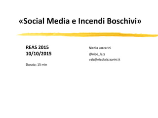 «Social Media e Incendi Boschivi»
REAS 2015 Nicola Lazzarini
10/10/2015 @nico_lazz
vab@nicolalazzarini.it
Durata: 15 min
 